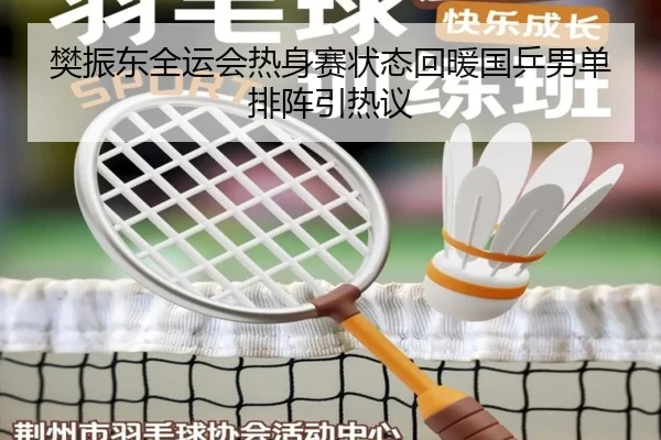 樊振东全运会热身赛状态回暖国乒男单排阵引热议